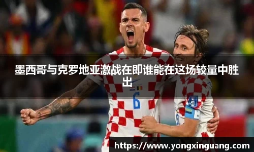 墨西哥与克罗地亚激战在即谁能在这场较量中胜出
