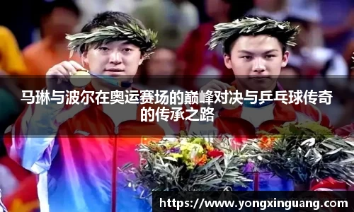 马琳与波尔在奥运赛场的巅峰对决与乒乓球传奇的传承之路